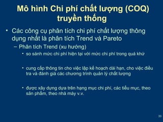 33 
Mô hình Chi phí chất lượng (COQ) 
truyền thống 
• Các công cụ phân tích chi phí chất lượng thông 
dụng nhất là phân tích Trend và Pareto 
– Phân tích Trend (xu hướng) 
• so sánh mức chi phí hiện tại với mức chi phí trong quá khứ 
• cung cấp thông tin cho việc lập kế hoạch dài hạn, cho việc điều 
tra và đánh giá các chương trình quản lý chất lượng 
• được xây dựng dựa trên hạng mục chi phí, các tiểu mục, theo 
sản phẩm, theo nhà máy v.v. 
 
