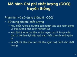 35 
Mô hình Chi phí chất lượng (COQ) 
truyền thống 
Phân tích và sử dụng thông tin COQ 
• Sử dụng chi phí chất lượng 
– như chất xúc tác, hướng con người vào các hành động 
vì chất lượng một cách nghiêm túc 
– xác định thứ tự ưu tiên, nhấn mạnh các lĩnh vực cần 
đầu tư để đem lại hiệu quả cao nhất cho các nhà quản 
lý. 
– là một chỉ dẫn cho việc chi tiêu ngân quỹ dành cho chất 
lượng. 
 