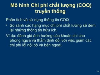 36 
Mô hình Chi phí chất lượng (COQ) 
truyền thống 
Phân tích và sử dụng thông tin COQ 
• So sánh các hạng mục chi phí chất lượng sẽ đem 
lại những thông tin hữu ích. 
Ví dụ: đánh giá ảnh hưởng của khoản chi cho 
phòng ngừa và thẩm định đối với việc giảm các 
chi phí lỗi nội bộ và bên ngoài. 
 