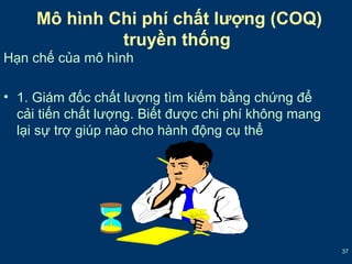 37 
Mô hình Chi phí chất lượng (COQ) 
truyền thống 
Hạn chế của mô hình 
• 1. Giám đốc chất lượng tìm kiếm bằng chứng để 
cải tiến chất lượng. Biết được chi phí không mang 
lại sự trợ giúp nào cho hành động cụ thể 
 
