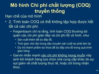 38 
Mô hình Chi phí chất lượng (COQ) 
truyền thống 
Hạn chế của mô hình 
• 2. Tính toán COQ có thể không tập hợp được hết 
tất cả các chi phí. 
– Feigenbaum chỉ ra rằng, tính toán COQ thường bỏ 
quên các chi phí gián tiếp và chi phí lỗi vô hình, như 
• Sản xuất thêm để bù đắp lỗi, 
• Thời gian chờ đợi trong dây chuyền sản xuất do phải làm lại 
• Dự trữ thành phẩm dư thừa để bù đắp cho lỗi trong quá trình 
giao hàng 
– Garvin nhấn mạnh các chi phí không mong muốn nảy 
sinh khi khách hàng lựa chọn nhà cung cấp khác do sự 
sụt giảm về chất lượng thực tế, hoặc chỉ trong nhận 
thức. 
 