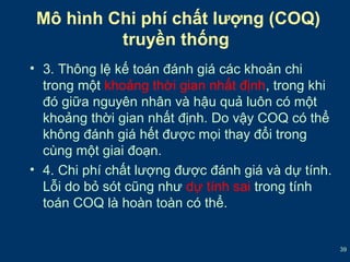 39 
Mô hình Chi phí chất lượng (COQ) 
truyền thống 
• 3. Thông lệ kế toán đánh giá các khoản chi 
trong một khoảng thời gian nhất định, trong khi 
đó giữa nguyên nhân và hậu quả luôn có một 
khoảng thời gian nhất định. Do vậy COQ có thể 
không đánh giá hết được mọi thay đổi trong 
cùng một giai đoạn. 
• 4. Chi phí chất lượng được đánh giá và dự tính. 
Lỗi do bỏ sót cũng như dự tính sai trong tính 
toán COQ là hoàn toàn có thể. 
 