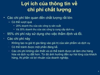 4 
Lợi ích của thông tin về 
chi phí chất lượng 
• Các chi phí liên quan đến chất lượng rất lớn 
– Có thể vượt quá 
• 20% doanh thu của các công ty sản xuất 
• Và 35% doanh thu của các công ty cung cấp dịch vụ 
• 95% chi phí này sử dụng cho việc thẩm định và lỗi. 
• Các chi phí này 
– Không tạo ra giá trị gia tăng vào giá trị của sản phẩm và dịch vụ 
– Có thể tránh được một phần đáng kể. 
– Các chi phí không cần thiết và có thể tránh được sẽ làm cho hàng 
hóa và dịch vụ đắt hơn. Từ đó ảnh hưởng đến sự hài lòng của khách 
hàng, thị phần và lợi nhuận của doanh nghiệp. 
 
