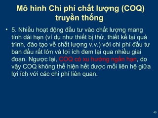 40 
Mô hình Chi phí chất lượng (COQ) 
truyền thống 
• 5. Nhiều hoạt động đầu tư vào chất lượng mang 
tính dài hạn (ví dụ như thiết bị thử, thiết kế lại quá 
trình, đào tạo về chất lượng v.v.) với chi phí đầu tư 
ban đầu rất lớn và lợi ích đem lại qua nhiều giai 
đoạn. Ngược lại, COQ có xu hướng ngắn hạn, do 
vậy COQ không thể hiện hết được mối liên hệ giữa 
lợi ích với các chi phí liên quan. 
 
