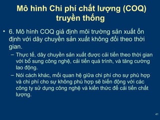 41 
Mô hình Chi phí chất lượng (COQ) 
truyền thống 
• 6. Mô hình COQ giả định môi trường sản xuất ổn 
định với dây chuyền sản xuất không đổi theo thời 
gian. 
– Thực tế, dây chuyền sản xuất được cải tiến theo thời gian 
với bổ sung công nghệ, cải tiến quá trình, và tăng cường 
lao động. 
– Nói cách khác, mối quan hệ giữa chi phí cho sự phù hợp 
và chi phí cho sự không phù hợp sẽ biến động với các 
công ty sử dụng công nghệ và kiến thức để cải tiến chất 
lượng. 
 