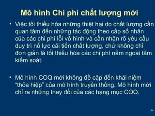 • Việc tối thiểu hóa những thiệt hại do chất lượng cần 
quan tâm đến những tác động theo cấp số nhân 
của các chi phí lỗi vô hình và cần nhận rõ yêu cầu 
duy trì nỗ lực cải tiến chất lượng, chứ không chỉ 
đơn giản là tối thiểu hóa các chi phí nằm ngoài tầm 
kiểm soát. 
• Mô hình COQ mới không đề cập đến khái niệm 
“thỏa hiệp” của mô hình truyền thống. Mô hình mới 
chỉ ra những thay đổi của các hạng mục COQ. 
44 
Mô hình Chi phí chất lượng mới 
 