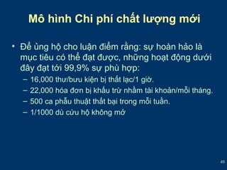 45 
Mô hình Chi phí chất lượng mới 
• Để ủng hộ cho luận điểm rằng: sự hoàn hảo là 
mục tiêu có thể đạt được, những hoạt động dưới 
đây đạt tới 99,9% sự phù hợp: 
– 16,000 thư/bưu kiện bị thất lạc/1 giờ. 
– 22,000 hóa đơn bị khấu trừ nhầm tài khoản/mỗi tháng. 
– 500 ca phẫu thuật thất bại trong mỗi tuần. 
– 1/1000 dù cứu hộ không mở 
 