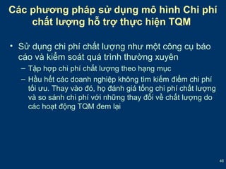 46 
Các phương pháp sử dụng mô hình Chi phí 
chất lượng hỗ trợ thực hiện TQM 
• Sử dụng chi phí chất lượng như một công cụ báo 
cáo và kiểm soát quá trình thường xuyên 
– Tập hợp chi phí chất lượng theo hạng mục 
– Hầu hết các doanh nghiệp không tìm kiếm điểm chi phí 
tối ưu. Thay vào đó, họ đánh giá tổng chi phí chất lượng 
và so sánh chi phí với những thay đổi về chất lượng do 
các hoạt động TQM đem lại 
 