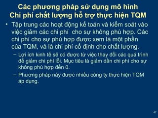 47 
Các phương pháp sử dụng mô hình 
Chi phí chất lượng hỗ trợ thực hiện TQM 
• Tập trung các hoạt động kế toán và kiểm soát vào 
việc giảm các chi phí cho sự không phù hợp. Các 
chi phí cho sự phù hợp được xem là một phần 
của TQM, và là chi phí cố định cho chất lượng. 
– Lợi ích kinh tế sẽ có được từ việc thay đổi các quá trình 
để giảm chi phí lỗi. Mục tiêu là giảm dần chi phí cho sự 
không phù hợp đến 0. 
– Phương pháp này được nhiều công ty thực hiện TQM 
áp dụng. 
 