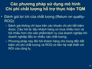 49 
Các phương pháp sử dụng mô hình 
Chi phí chất lượng hỗ trợ thực hiện TQM 
• Đánh giá lợi ích của chất lượng (Return on quality- 
ROQ): 
– Đánh giá không chỉ dựa trên các khoản chi phí tiết kiệm 
được. Câu hỏi là: liệu khách hàng có mua nhiều hơn và 
trả nhiều hơn cho sản phẩm/dịch vụ của doanh nghiệp khi 
doanh nghiệp đầu tư nhiều vào chất lượng. 
– Phương pháp này đòi hỏi khách hàng chú trọng đến tiết 
kiệm chi phí chất lượng và ROQ có liên hệ mật thiết với 
ROI của công ty. 
 