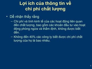 5 
Lợi ích của thông tin về 
chi phí chất lượng 
• Dễ nhận thấy rằng 
– Chi phí và tính kinh tế của các hoạt động liên quan 
đến chất lượng, bao gồm các khoản đầu tư vào hoạt 
động phòng ngừa và thẩm định, không được biết 
đến. 
– Không đến 40% các công ty biết được chi phí chất 
lượng của họ là bao nhiêu. 
 