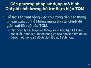 50 
Các phương pháp sử dụng mô hình 
Chi phí chất lượng hỗ trợ thực hiện TQM 
• Hỗ trợ sản xuất bằng việc chú trọng đến các thông 
tin sản xuất cụ thể không mang tính tài chính để 
giám sát tiến bộ của TQM. 
– Các công ty kết hợp các thông số từ bộ phận kế toán, 
sản xuất, nhân sự, khách hàng và các bên liên đới để có 
được một thông số đánh giá hiệu quả tích hợp. 
 