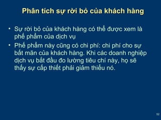 52 
Phân ttíícchh ssựự rrờờii bbỏỏ ccủủaa kkhháácchh hhàànngg 
• Sự rời bỏ của khách hàng có thể được xem là 
phế phẩm của dịch vụ 
• Phế phẩm này cũng có chi phí: chi phí cho sự 
bất mãn của khách hàng. Khi các doanh nghiệp 
dịch vụ bắt đầu đo lường tiêu chí này, họ sẽ 
thấy sự cấp thiết phải giảm thiểu nó. 
 