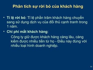 53 
Phân ttíícchh ssựự rrờờii bbỏỏ ccủủaa kkhháácchh hhàànngg 
• Tỉ lệ rời bỏ: Tỉ lệ phần trăm khách hàng chuyển 
sang sử dụng dịch vụ của đối thủ cạnh tranh trong 
1 năm. 
• Chi phí mất khách hàng: 
Công ty giữ được khách hàng càng lâu, càng 
kiếm được nhiều tiền từ họ - Điều này đúng với 
nhiều loại hình doanh nghiệp. 
 