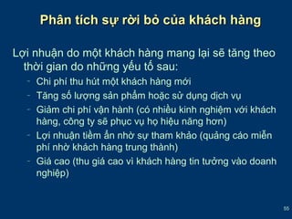 55 
Phân ttíícchh ssựự rrờờii bbỏỏ ccủủaa kkhháácchh hhàànngg 
Lợi nhuận do một khách hàng mang lại sẽ tăng theo 
thời gian do những yếu tố sau: 
– Chi phí thu hút một khách hàng mới 
– Tăng số lượng sản phẩm hoặc sử dụng dịch vụ 
– Giảm chi phí vận hành (có nhiều kinh nghiệm với khách 
hàng, công ty sẽ phục vụ họ hiệu năng hơn) 
– Lợi nhuận tiềm ẩn nhờ sự tham khảo (quảng cáo miễn 
phí nhờ khách hàng trung thành) 
– Giá cao (thu giá cao vì khách hàng tin tưởng vào doanh 
nghiệp) 
 
