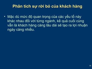 56 
Phân ttíícchh ssựự rrờờii bbỏỏ ccủủaa kkhháácchh hhàànngg 
• Mặc dù mức độ quan trọng của các yếu tố này 
khác nhau đối với từng ngành, kế quả cuối cùng 
vẫn là khách hàng càng lâu dài sẽ tạo ra lợi nhuận 
ngày càng nhiều. 
 
