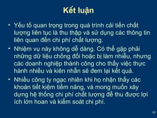 60 
Kết luận 
• Yếu tố quan trọng trong quá trình cải tiến chất 
lượng liên tục là thu thập và sử dụng các thông tin 
liên quan đến chi phí chất lượng. 
• Nhiệm vụ này không dễ dàng. Có thể gặp phải 
những dữ liệu chống đối hoặc bị làm nhiễu, nhưng 
các doanh nghiệp thành công cho thấy việc thực 
hành nhiều và kiên nhẫn sẽ đem lại kết quả. 
• Nhiều công ty ngạc nhiên khi họ nhận thấy các 
khoản tiết kiệm tiềm năng, và mong muốn xây 
dựng hệ thống chi phí chất lượng để thu được lợi 
ích lớn hoan và kiểm soát chi phí. 
