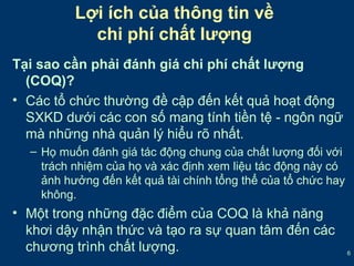 6 
Lợi ích của thông tin về 
chi phí chất lượng 
Tại sao cần phải đánh giá chi phí chất lượng 
(COQ)? 
• Các tổ chức thường đề cập đến kết quả hoạt động 
SXKD dưới các con số mang tính tiền tệ - ngôn ngữ 
mà những nhà quản lý hiểu rõ nhất. 
– Họ muốn đánh giá tác động chung của chất lượng đối với 
trách nhiệm của họ và xác định xem liệu tác động này có 
ảnh hưởng đến kết quả tài chính tổng thể của tổ chức hay 
không. 
• Một trong những đặc điểm của COQ là khả năng 
khơi dậy nhận thức và tạo ra sự quan tâm đến các 
chương trình chất lượng. 
 