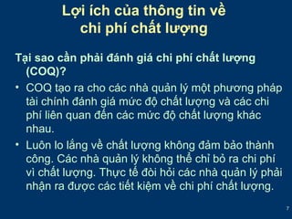 7 
Lợi ích của thông tin về 
chi phí chất lượng 
Tại sao cần phải đánh giá chi phí chất lượng 
(COQ)? 
• COQ tạo ra cho các nhà quản lý một phương pháp 
tài chính đánh giá mức độ chất lượng và các chi 
phí liên quan đến các mức độ chất lượng khác 
nhau. 
• Luôn lo lắng về chất lượng không đảm bảo thành 
công. Các nhà quản lý không thể chỉ bỏ ra chi phí 
vì chất lượng. Thực tế đòi hỏi các nhà quản lý phải 
nhận ra được các tiết kiệm về chi phí chất lượng. 
 
