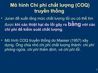 8 
Mô hình Chi phí chất lượng (COQ) 
truyền thống 
• Juran đề xuất rằng mức chất lượng tối ưu có thể tìm 
được khi các thiệt hại do lỗi gây ra bằng với các 
chi phí để kiểm soát chất lượng. 
• Mô hình COQ truyền thống do Masser (1957) xây 
dựng. Ông chia nhỏ chi phí chất lượng thành: chi phí 
phòng ngừa, chi phí thẩm định, và chi phí lỗi. 
 