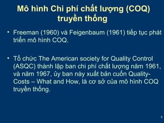 • Freeman (1960) và Feigenbaum (1961) tiếp tục phát 
triển mô hình COQ. 
• Tổ chức The American society for Quality Control 
(ASQC) thành lập ban chi phí chất lượng năm 1961, 
và năm 1967, ủy ban này xuất bản cuốn Quality- 
Costs – What and How, là cơ sở của mô hình COQ 
truyền thống. 
9 
Mô hình Chi phí chất lượng (COQ) 
truyền thống 
 