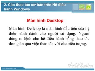 www.themegallery.com
Màn hình Desktop
Màn hình Desktop là màn hình đầu tiên của hệ
điều hành dành cho người sử dụng. Người
dùng ra lệnh cho hệ điều hành bằng thao tác
đơn giản qua việc thao tác với các biểu tượng.
2. Các thao tác cơ bản trên Hệ điều
hành Windows
 