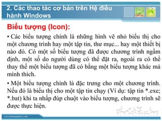 www.themegallery.com
Biểu tượng (Icon):
• Các biểu tượng chính là những hình vẽ nhỏ biểu thị cho
một chương trình hay một tập tin, thư mục... hay một thiết bị
nào đó. Có một số biểu tượng đã được chương trình ngầm
định, một số do người dùng có thể đặt ra, ngoài ra có thể
thay thế một biểu tượng đã có bằng một biểu tượng khác mà
mình thích.
• Một biểu tượng chính là đặc trưng cho một chương trình.
Nếu đó là biểu thị cho một tập tin chạy (Ví dụ: tập tin *.exe;
*.bat) khi ta nhấp đúp chuột vào biểu tượng, chương trình sẽ
được thực hiện.
2. Các thao tác cơ bản trên Hệ điều
hành Windows
 