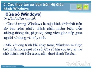 www.themegallery.com
Cửa sổ (Windows)
 Khái niệm cửa sổ:
- Cửa sổ trong Windows là một hình chữ nhật trên
đó bao gồm nhiều thành phần nhằm biểu diễn
những thông tin, phục vụ công việc giao tiếp giữa
người sử dụng và máy tính.
- Mỗi chương trình khi chạy trong Windows sẽ được
biểu diễn trong một cửa sổ. Cửa sổ khi cực tiểu sẽ thu
nhỏ thành một biểu tượng nằm dưới thanh Taskbar.
2. Các thao tác cơ bản trên Hệ điều
hành Windows
 
