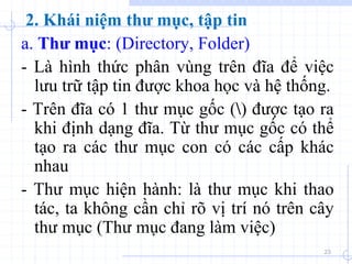 a. Thư mục: (Directory, Folder)
- Là hình thức phân vùng trên đĩa để việc
lưu trữ tập tin được khoa học và hệ thống.
- Trên đĩa có 1 thư mục gốc () được tạo ra
khi định dạng đĩa. Từ thư mục gốc có thể
tạo ra các thư mục con có các cấp khác
nhau
- Thư mục hiện hành: là thư mục khi thao
tác, ta không cần chỉ rõ vị trí nó trên cây
thư mục (Thư mục đang làm việc)
23
2. Khái niệm thư mục, tập tin
 