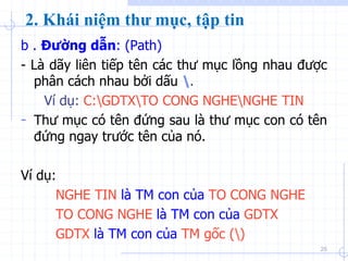 b . Đường dẫn: (Path)
- Là dãy liên tiếp tên các thư mục lồng nhau được
phân cách nhau bởi dấu .
Ví dụ: C:GDTXTO CONG NGHENGHE TIN
- Thư mục có tên đứng sau là thư mục con có tên
đứng ngay trước tên của nó.
Ví dụ:
NGHE TIN là TM con của TO CONG NGHE
TO CONG NGHE là TM con của GDTX
GDTX là TM con của TM gốc ()
25
2. Khái niệm thư mục, tập tin
 