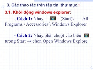 - Cách 1: Nháy (Start) All
Programs  Accessories  Windows Explorer
- Cách 2: Nháy phải chuột vào biểu
tượng Start  chọn Open Windows Explore
3.1. Khởi động windows explorer:
3. Các thao tác trên tập tin, thư mục :
 