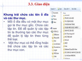 3.3. Giao diện
Khung trái chứa các tên ổ đĩa
và các thư mục.
• Mỗi ổ đĩa đều có một thư mục
gọi là thư mục gốc. Chứa các
tập tin. Để dễ quản lý các tập
tin ta thường tạo các thư mục
để quản lý tập tin theo từng
thể loại.
• Một thư mục có thể rỗng hoặc
thể chứa các tập tin và các
thư mục con.
 