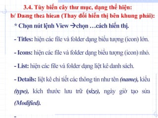 *Chọn nút lệnh View chọn …cách hiển thị.
- Titles: hiện các file và folder dạng biểu tượng (icon) lớn.
- Icons: hiện các file và folder dạng biểu tượng (icon) nhỏ.
- List: hiện các file và folder dạng liệt kê danh sách.
-Details: liệtkê chi tiết các thông tin nhưtên (name), kiểu
(type), kích thước lưu trữ (size), ngày giờ tạo sửa
(Modified).
b/ Daïng theå hieän (Thay đổi hiển thị bên khung phải):
3.4. Tùy biến cây thư mục, dạng thể hiện:
 
