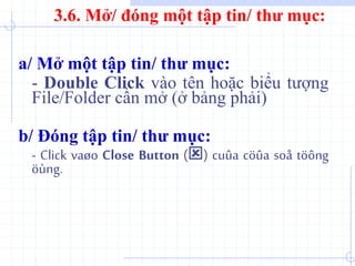 a/ Mở một tập tin/ thư mục:
- Double Click vào tên hoặc biểu tượng
File/Folder cần mở (ở bảng phải)
b/ Đóng tập tin/ thư mục:
- Click vaøo Close Button () cuûa cöûa soå töông
öùng.
3.6. Mở/ đóng một tập tin/ thư mục:
 