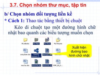 b/ Chọn nhóm đối tượng liền kề
* Cách 1: Thao tác bằng thiết bị chuột
Kéo di chuột tạo một đường hình chữ
nhật bao quanh các biểu tượng muốn chọn
Xuất hiện
đường bao
hình chữ nhật
3.7. Chọn nhóm thư mục, tập tin
 