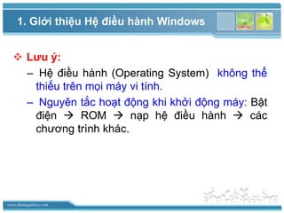 www.themegallery.com
 Lưu ý:
– Hệ điều hành (Operating System) không thể
thiếu trên mọi máy vi tính.
– Nguyên tắc hoạt động khi khởi động máy: Bật
điện  ROM  nạp hệ điều hành  các
chương trình khác.
1. Giới thiệu Hệ điều hành Windows
 