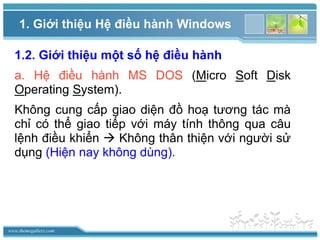 www.themegallery.com
1. Giới thiệu Hệ điều hành Windows
1.2. Giới thiệu một số hệ điều hành
a. Hệ điều hành MS DOS (Micro Soft Disk
Operating System).
Không cung cấp giao diện đồ hoạ tương tác mà
chỉ có thể giao tiếp với máy tính thông qua câu
lệnh điều khiển  Không thân thiện với người sử
dụng (Hiện nay không dùng).
 