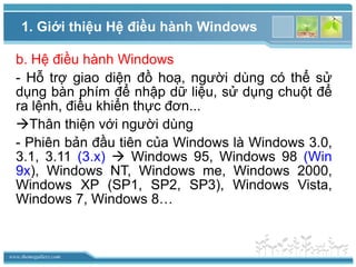 www.themegallery.com
1. Giới thiệu Hệ điều hành Windows
b. Hệ điều hành Windows
- Hỗ trợ giao diện đồ hoạ, người dùng có thể sử
dụng bàn phím để nhập dữ liệu, sử dụng chuột để
ra lệnh, điều khiển thực đơn...
Thân thiện với người dùng
- Phiên bản đầu tiên của Windows là Windows 3.0,
3.1, 3.11 (3.x)  Windows 95, Windows 98 (Win
9x), Windows NT, Windows me, Windows 2000,
Windows XP (SP1, SP2, SP3), Windows Vista,
Windows 7, Windows 8…
 
