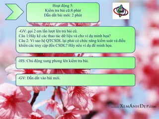 Hoạt động 5:
               Kiểm tra bài cũ:8 phút
               Dẫn dắt bài mới: 2 phút



-GV: gọi 2 em lần lượt lên trả bài cũ.
Câu 1:Hãy kể các thao tác dữ liệu và cho ví dụ minh họa?
Câu 2: Vì sao hệ QTCSDL lại phải có chức năng kiểm soát và điều
khiển các truy cập đến CSDL? Hãy nêu ví dụ để minh họa.


-HS: Chủ động xung phong lên kiểm tra bài.



-GV: Dẫn dắt vào bài mới.
 