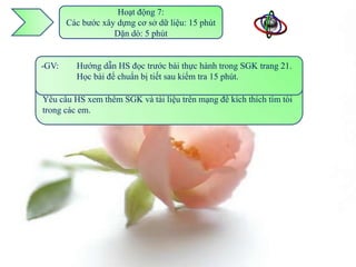 Hoạt động 7:
      Các bước xây dựng cơ sở dữ liệu: 15 phút
                  Dặn dò: 5 phút


-GV: Gọi Hướng dẫn HS mà HS việc khảo và nhấncầu của một tổ em
-GV: Nhận xét các bấtdụ đọc về đã đưathực hành trong SGK trang 21.
          2 em HS ví kì nói trước bài ra sát yêu mạnh cho các chức
thấy việc Học dựng một yêu mềm quản tra 15 phút.
          xây bài để chuẩn bị tiết sau kiểm
để xây dựng CSDL theo phầncầu của họ. lý rất phức tạp, đòi hỏi kỹ
-HS: Đã tham tạo để các GK có thái độ học tập tốt. trình bày ngắn gọn
năng, óc sáng khảo sách em và Internet trước, sẽ
về vícầu của mình.
Yêu dụ HS xem thêm SGK và tài liệu trên mạng để kích thích tìm tòi
trong các em.
 