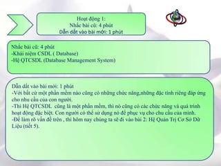 Hoạt động 1:
                        Nhắc bài cũ: 4 phút
                    Dẫn dắt vào bài mới: 1 phút

Nhắc bài cũ: 4 phút
-Khái niệm CSDL ( Database)
-Hệ QTCSDL (Database Management System)



Dẫn dắt vào bài mới: 1 phút
-Với bất cứ một phần mềm nào cũng có những chức năng,những đặc tính riêng đáp ứng
cho nhu cầu của con người.
-Thì Hệ QTCSDL cũng là một phần mềm, thì nó cũng có các chức năng và quá trình
hoạt động đặc biệt. Con người có thể sử dụng nó để phục vụ cho chu cầu của mình.
-Để làm rõ vấn đề trên , thì hôm nay chúng ta sẽ đi vào bài 2: Hệ Quản Trị Cơ Sở Dữ
Liệu (tiết 5).
 