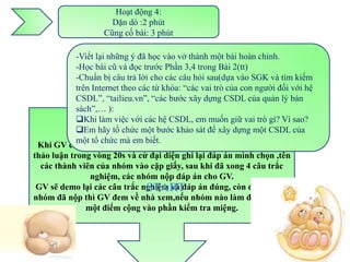 Hoạt động 4:
                      Dặn dò :2 phút
                    Cũng cố bài: 3 phút

            -Viết lại những ý đã học vào vở thành một bài hoàn chỉnh.
            -Học bài cũ và đọc trước Phần 3,4 trong Bài 2(tt)
            -Chuẩn bị câu trả lời cho các câu hỏi sau(dựa vào SGK và tìm kiếm
            trên Internet theo các từ khóa: “các vai trò của con người đối với hệ
            CSDL”, “tailieu.vn”, “các bước xây dựng CSDL của quản lý bán
            sách”,… ):
                               Cũng cố bài:
            Khi làm việc với các hệ CSDL, em muốn giữ vai trò gì? Vì sao?
         Cho HS làm bài trắc nghiệm 4 câu do GV soạn sẵn.
            Em hãy tổ chức một bước khảo sát để xây dựng một CSDL của
                          Mỗi bàn là một nhóm.
            một tổ chức mà em biết.
 Khi GV cho các nhóm xem lần lượt các câu trắc nghiệm, các nhóm
thảo luận trong vòng 20s và cử đại diện ghi lại đáp án mình chọn ,tên
  các thành viên của nhóm vào cặp giấy, sau khi đã xong 4 câu trắc
                nghiệm, các nhóm nộp đáp án cho GV.
 GV sẽ demo lại các câu trắc nghiệm và đáp án đúng, còn đáp án các
                                 START
nhóm đã nộp thì GV đem về nhà xem,nếu nhóm nào làm đúng sẽ cho
               một điểm cộng vào phần kiểm tra miệng.
 