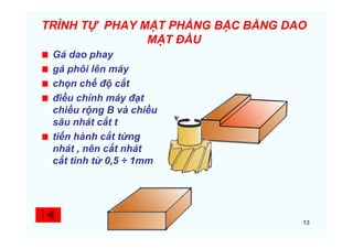 13
TRÌNH TỰ PHAY MẶT PHẲNG BẬC BẰNG DAO
MẶT ĐẦU
Gá dao phay
gá phôi lên máy
chọn chế độ cắt
điều chỉnh máy đạt
chiều rộng B và chiều
sâu nhát cắt t
tiến hành cắt từng
nhát , nên cắt nhát
cắt tinh từ 0,5 ÷ 1mm
 