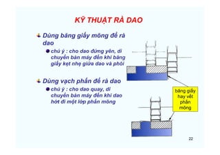 22
KỸ THUẬT RÀ DAO
Dùng băng giấy mõng để rà
dao
chú ý : cho dao đứng yên, di
chuyển bàn máy đến khi băng
giấy kẹt nhẹ giữa dao và phôi
Dùng vạch phấn để rà dao
chú ý : cho dao quay, di
chuyển bàn máy đến khi dao
hớt đi một lớp phấn mõng
băng giấy
hay vết
phấn
mõng
 