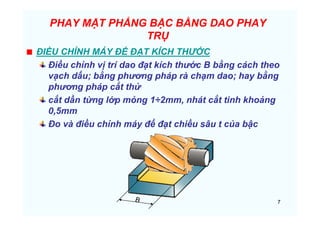 7
PHAY MẶT PHẲNG BẬC BẰNG DAO PHAY
TRỤ
ĐIỀU CHỈNH MÁY ĐỂ ĐẠT KÍCH THƯỚC
Điều chỉnh vị trí dao đạt kích thước B bằng cách theo
vạch dấu; bằng phương pháp rà chạm dao; hay bằng
phương pháp cắt thử
cắt dần từng lớp mỏng 1÷2mm, nhát cắt tinh khoảng
0,5mm
Đo và điều chỉnh máy để đạt chiều sâu t của bậc
 