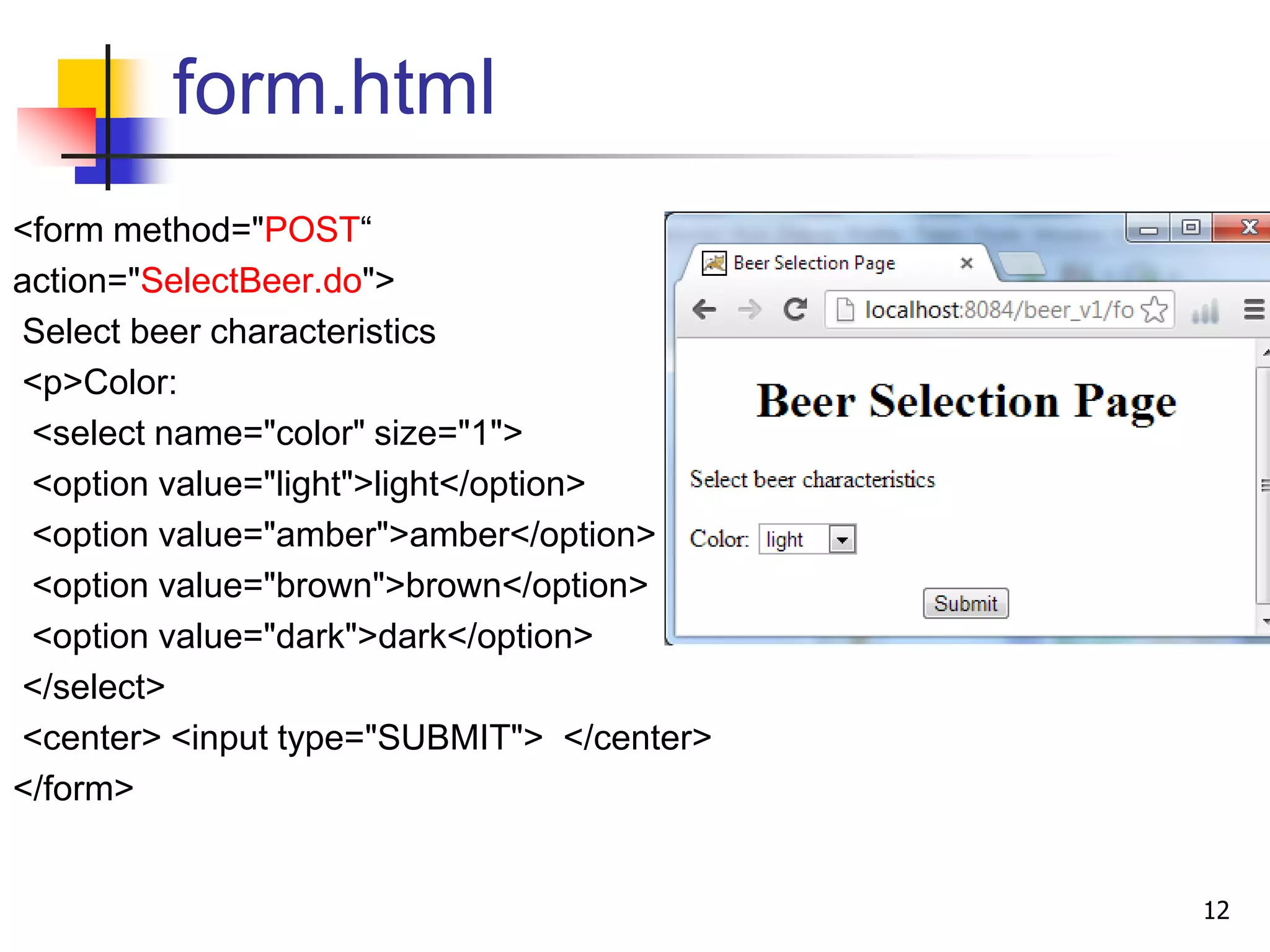 form.html
<form method="POST“
action="SelectBeer.do">
Select beer characteristics
<p>Color:
<select name="color" size="1">
<option value="light">light</option>
<option value="amber">amber</option>
<option value="brown">brown</option>
<option value="dark">dark</option>
</select>
<center> <input type="SUBMIT"> </center>
</form>
12
 