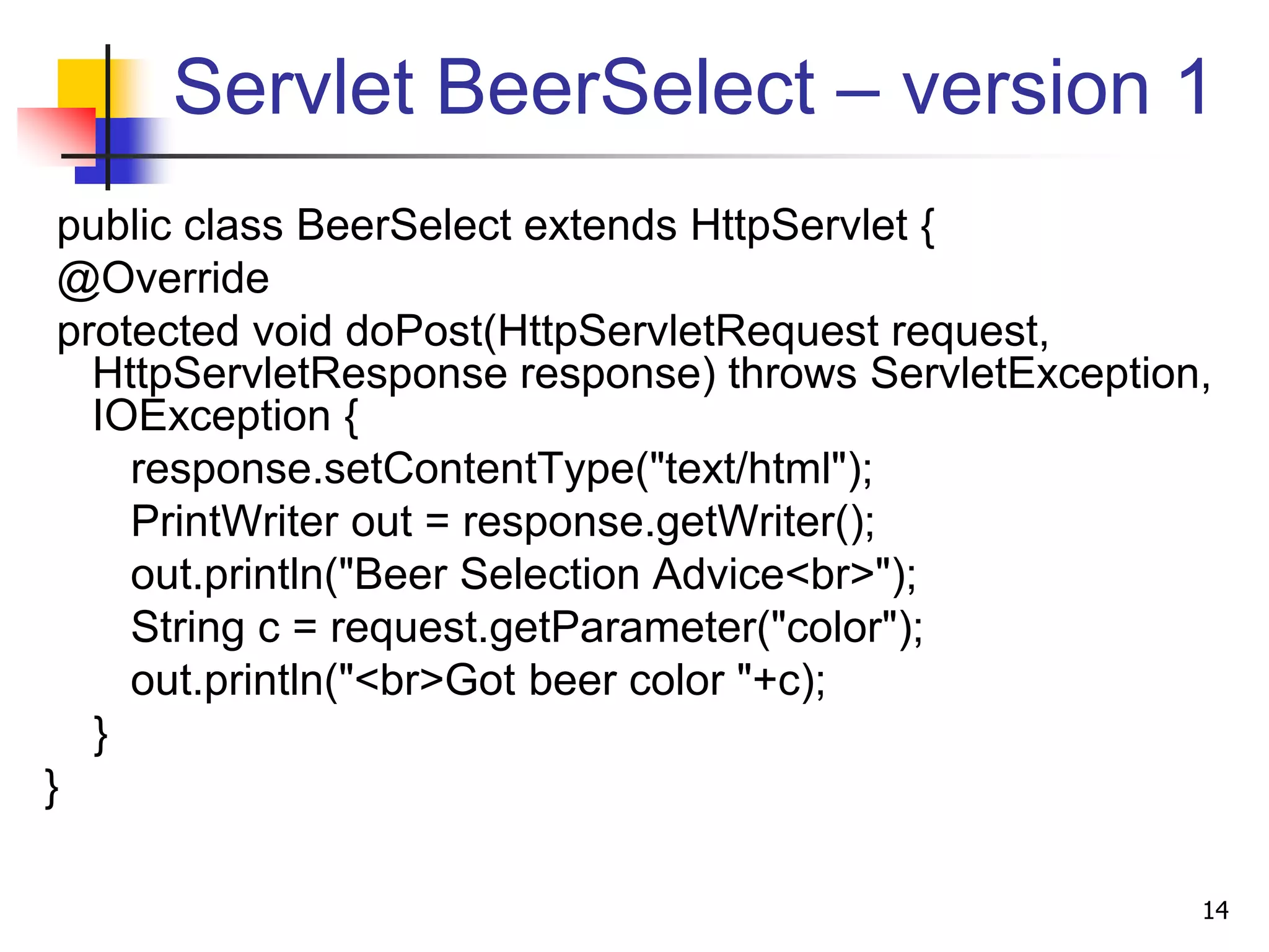 Servlet BeerSelect – version 1
public class BeerSelect extends HttpServlet {
@Override
protected void doPost(HttpServletRequest request,
HttpServletResponse response) throws ServletException,
IOException {
response.setContentType("text/html");
PrintWriter out = response.getWriter();
out.println("Beer Selection Advice<br>");
String c = request.getParameter("color");
out.println("<br>Got beer color "+c);
}
}
14
 