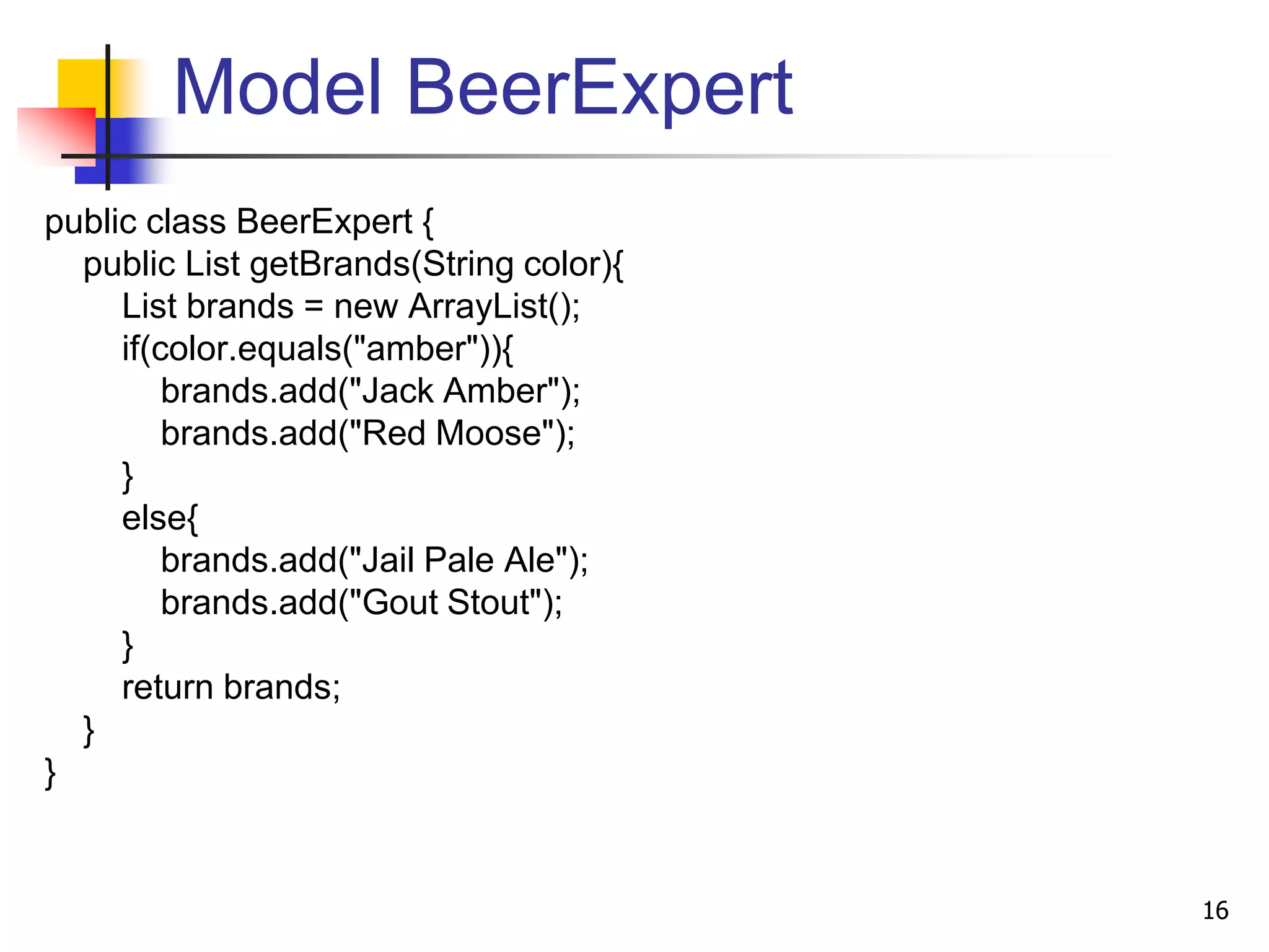 Model BeerExpert
public class BeerExpert {
public List getBrands(String color){
List brands = new ArrayList();
if(color.equals("amber")){
brands.add("Jack Amber");
brands.add("Red Moose");
}
else{
brands.add("Jail Pale Ale");
brands.add("Gout Stout");
}
return brands;
}
}
16
 