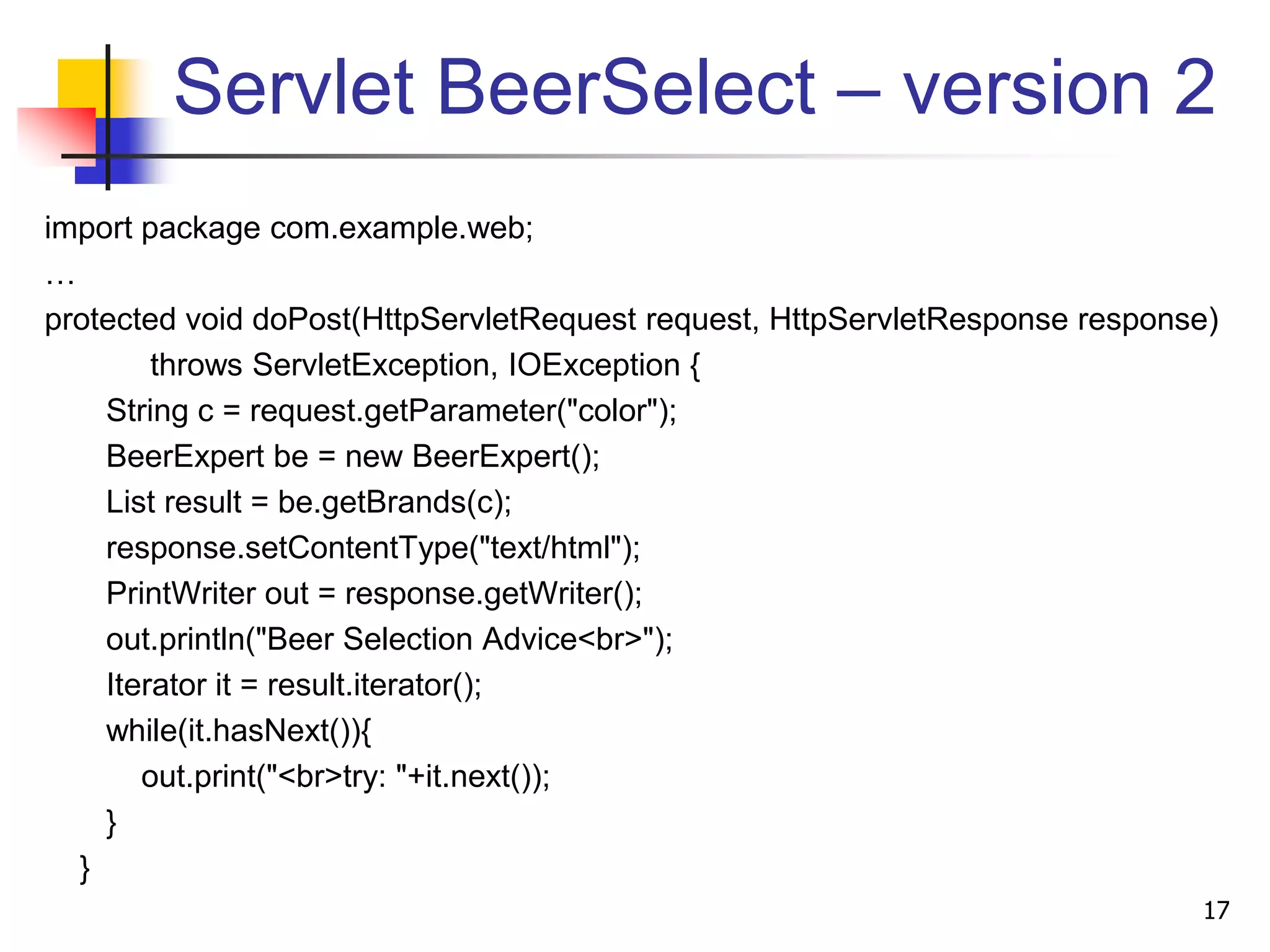 Servlet BeerSelect – version 2
import package com.example.web;
…
protected void doPost(HttpServletRequest request, HttpServletResponse response)
throws ServletException, IOException {
String c = request.getParameter("color");
BeerExpert be = new BeerExpert();
List result = be.getBrands(c);
response.setContentType("text/html");
PrintWriter out = response.getWriter();
out.println("Beer Selection Advice<br>");
Iterator it = result.iterator();
while(it.hasNext()){
out.print("<br>try: "+it.next());
}
}
17
 