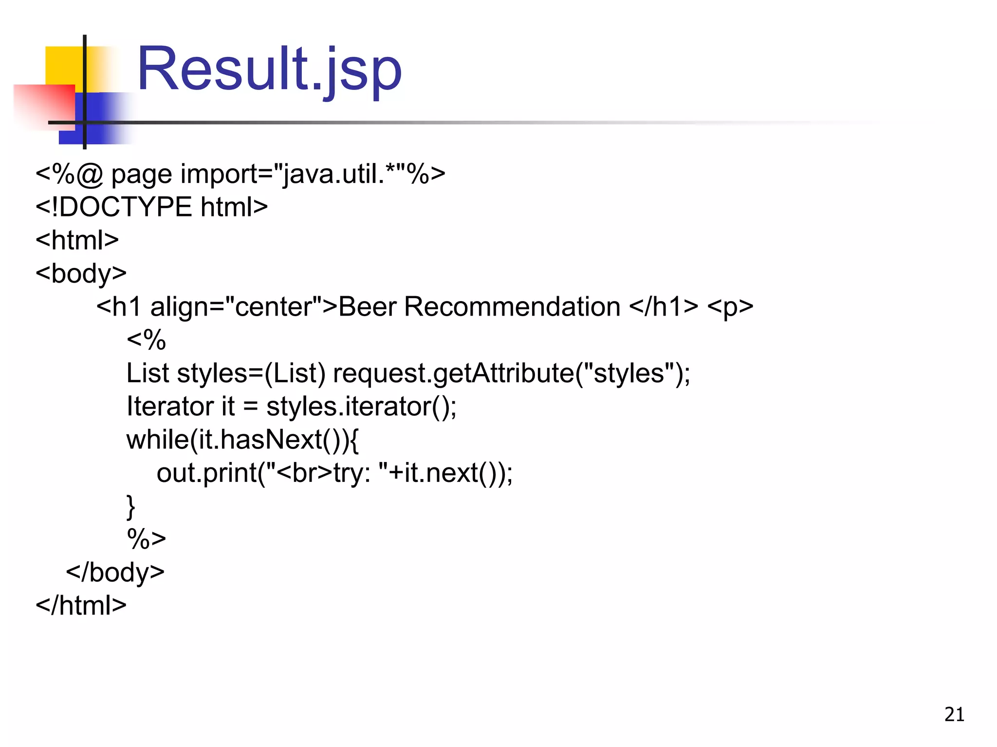 Result.jsp
<%@ page import="java.util.*"%>
<!DOCTYPE html>
<html>
<body>
<h1 align="center">Beer Recommendation </h1> <p>
<%
List styles=(List) request.getAttribute("styles");
Iterator it = styles.iterator();
while(it.hasNext()){
out.print("<br>try: "+it.next());
}
%>
</body>
</html>
21
 